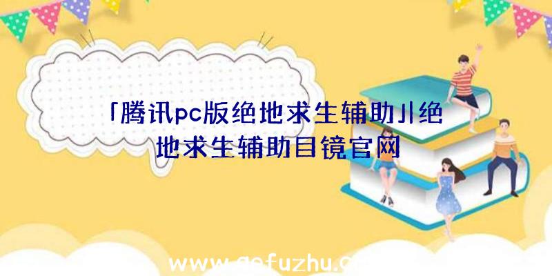 「腾讯pc版绝地求生辅助」|绝地求生辅助目镜官网